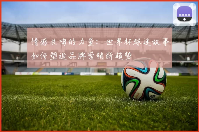 情感共鸣的力量:世界杯球迷故事如何塑造品牌营销新趋势