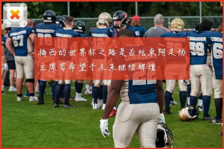 梅西的世界杯之路是否结束阿足协主席寄希望于未来继续辉煌