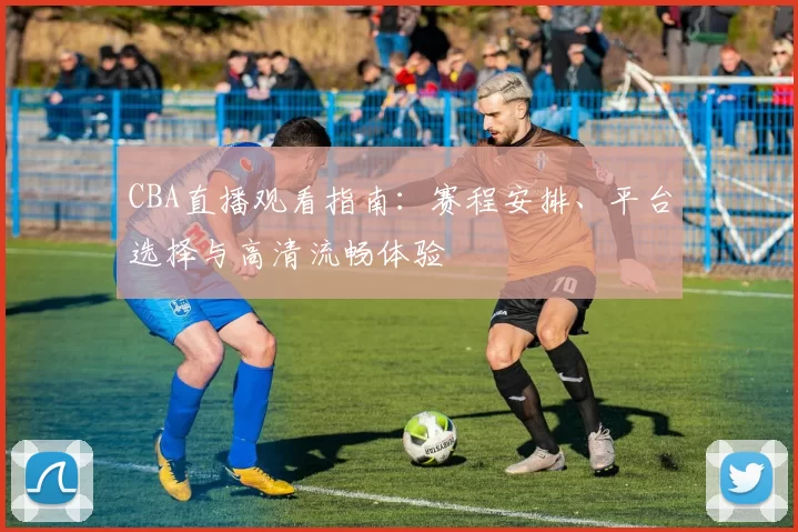 CBA直播观看指南:赛程安排、平台选择与高清流畅体验