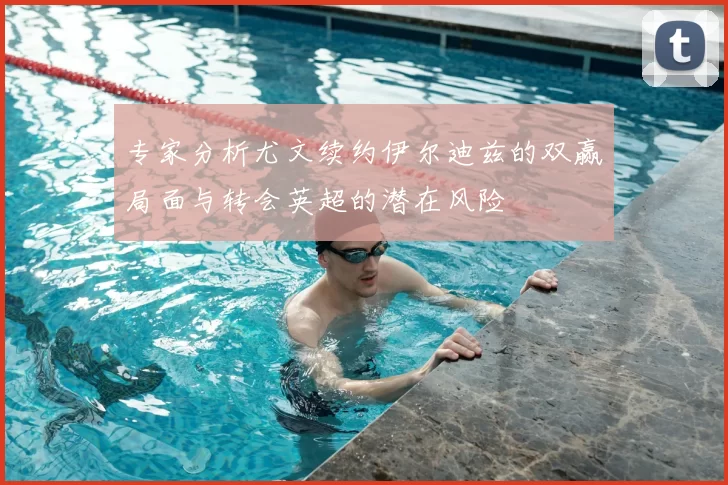 专家分析尤文续约伊尔迪兹的双赢局面与转会英超的潜在风险
