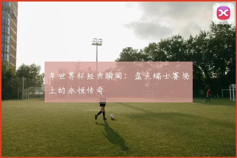 年世界杯经典瞬间:盘点瑞士赛场上的永恒传奇