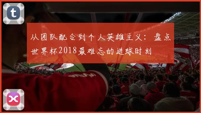 从团队配合到个人英雄主义:盘点世界杯2018最难忘的进球时刻