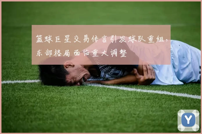 篮球巨星交易传言引发球队重组,东部格局面临重大调整