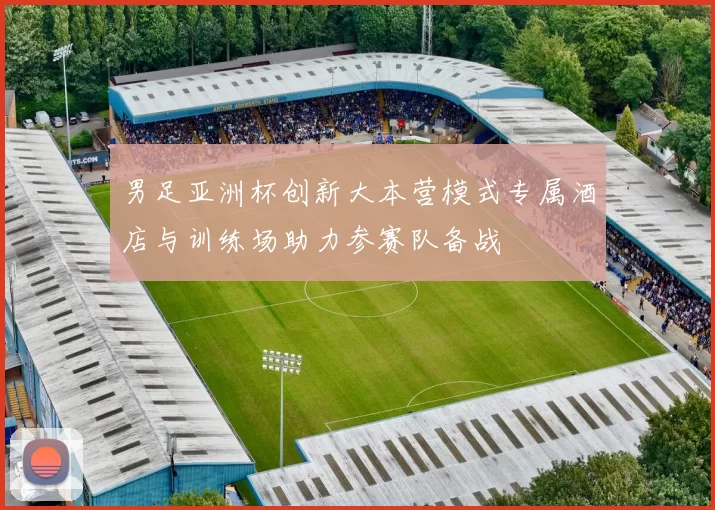 男足亚洲杯创新大本营模式专属酒店与训练场助力参赛队备战