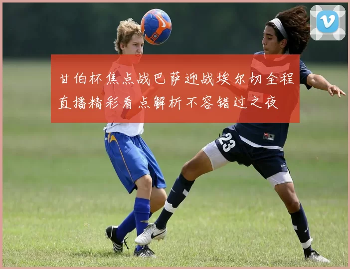 甘伯杯焦点战巴萨迎战埃尔切全程直播精彩看点解析不容错过之夜
