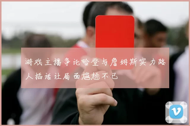 游戏主播争论哈登与詹姆斯实力路人插话让局面尴尬不已
