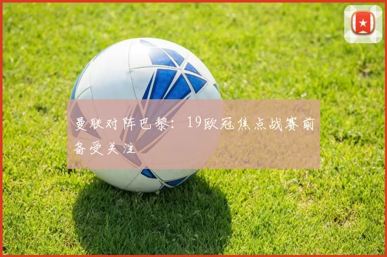 曼联对阵巴黎:19欧冠焦点战赛前备受关注