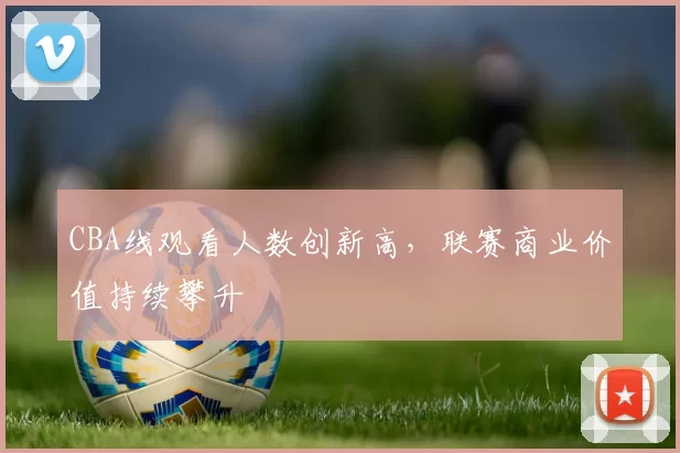 CBA线观看人数创新高,联赛商业价值持续攀升